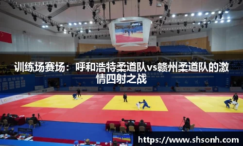 训练场赛场：呼和浩特柔道队vs赣州柔道队的激情四射之战
